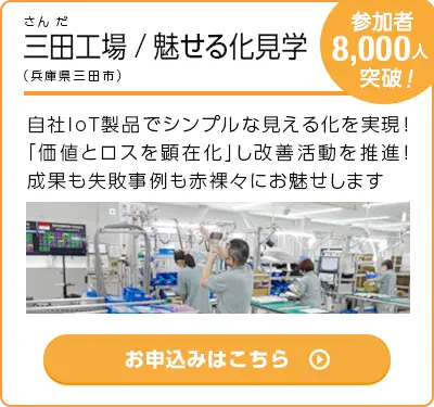 参加者:8,000人突破！三田工場/魅せる化見学（兵庫県三田市）｜自社IoT製品でシンプルな見える化を実現！「価値とロスを顕在化」し改善活動を推進！成果も失敗事例も赤裸々にお魅せします